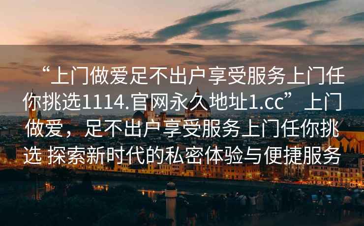 “上門做愛足不出戶享受服務上門任你挑選1114.官網永久地址1.cc”上門做愛，足不出戶享受服務上門任你挑選 探索新時代的私密體驗與便捷服務