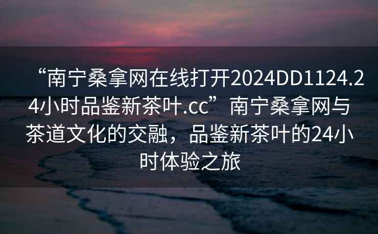 “南寧桑拿網(wǎng)在線打開(kāi)2024DD1124.24小時(shí)品鑒新茶葉.cc”南寧桑拿網(wǎng)與茶道文化的交融，品鑒新茶葉的24小時(shí)體驗(yàn)之旅