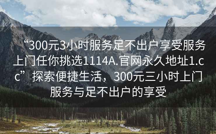 “300元3小時服務足不出戶享受服務上門任你挑選1114A.官網永久地址1.cc”探索便捷生活，300元三小時上門服務與足不出戶的享受