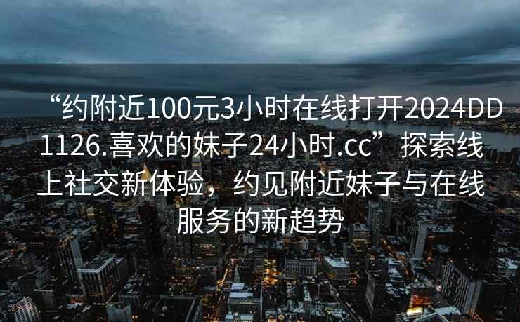 “約附近100元3小時在線打開2024DD1126.喜歡的妹子24小時.cc”探索線上社交新體驗，約見附近妹子與在線服務的新趨勢