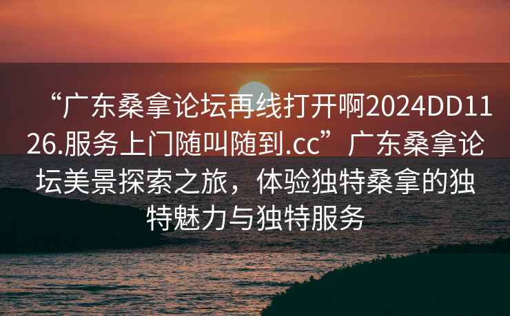 “廣東桑拿論壇再線打開啊2024DD1126.服務上門隨叫隨到.cc”廣東桑拿論壇美景探索之旅，體驗獨特桑拿的獨特魅力與獨特服務