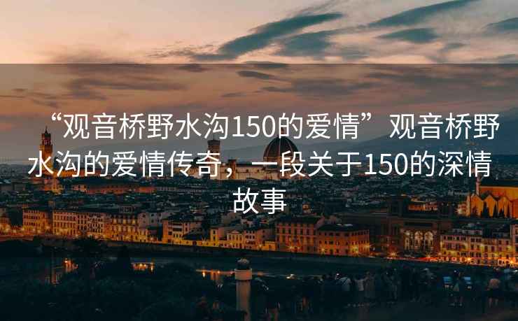 “觀音橋野水溝150的愛情”觀音橋野水溝的愛情傳奇，一段關于150的深情故事