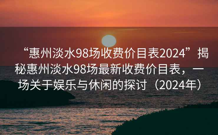 “惠州淡水98場收費價目表2024”揭秘惠州淡水98場最新收費價目表，一場關于娛樂與休閑的探討（2024年）