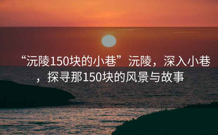 “沅陵150塊的小巷”沅陵，深入小巷，探尋那150塊的風(fēng)景與故事
