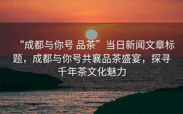 “成都與你號(hào) 品茶”當(dāng)日新聞文章標(biāo)題，成都與你號(hào)共襄品茶盛宴，探尋千年茶文化魅力