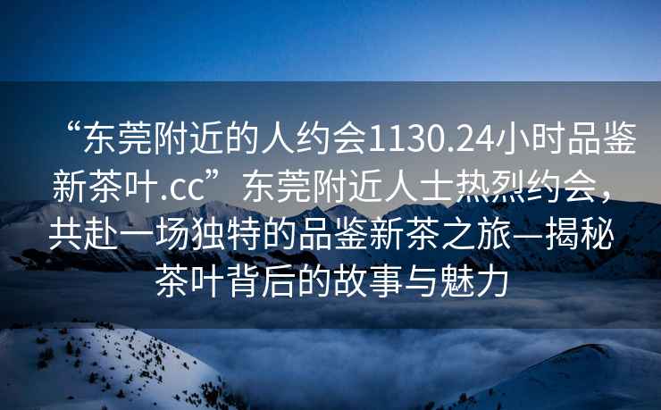 “東莞附近的人約會1130.24小時品鑒新茶葉.cc”東莞附近人士熱烈約會，共赴一場獨特的品鑒新茶之旅—揭秘茶葉背后的故事與魅力