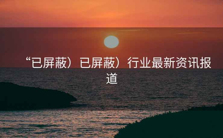 “已屏蔽）已屏蔽）行業(yè)最新資訊報(bào)道