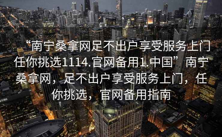 “南寧桑拿網(wǎng)足不出戶享受服務(wù)上門任你挑選1114.官網(wǎng)備用1.中國”南寧桑拿網(wǎng)，足不出戶享受服務(wù)上門，任你挑選，官網(wǎng)備用指南