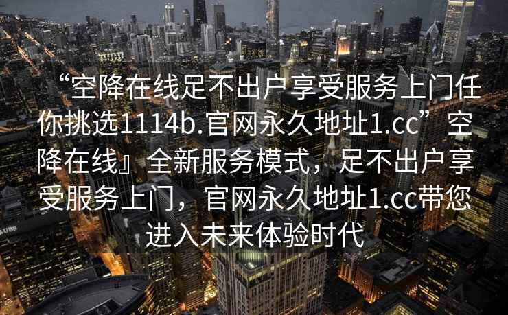 “空降在線足不出戶享受服務(wù)上門任你挑選1114b.官網(wǎng)永久地址1.cc”空降在線』全新服務(wù)模式，足不出戶享受服務(wù)上門，官網(wǎng)永久地址1.cc帶您進入未來體驗時代