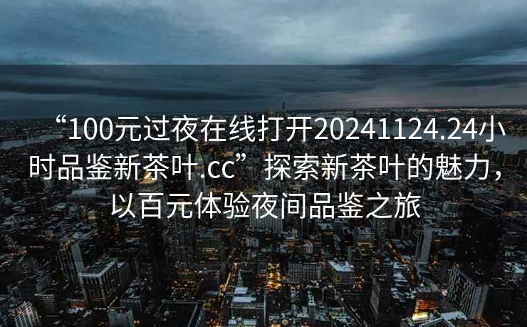 “100元過夜在線打開20241124.24小時品鑒新茶葉.cc”探索新茶葉的魅力，以百元體驗夜間品鑒之旅