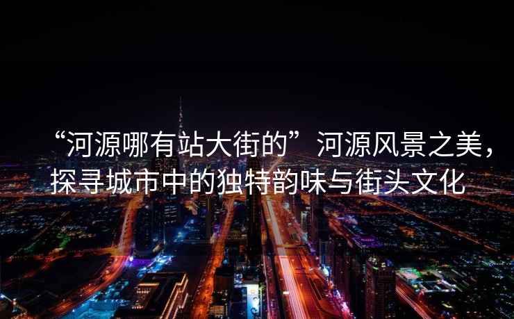 “河源哪有站大街的”河源風景之美，探尋城市中的獨特韻味與街頭文化