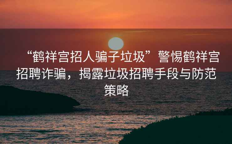 “鶴祥宮招人騙子垃圾”警惕鶴祥宮招聘詐騙，揭露垃圾招聘手段與防范策略