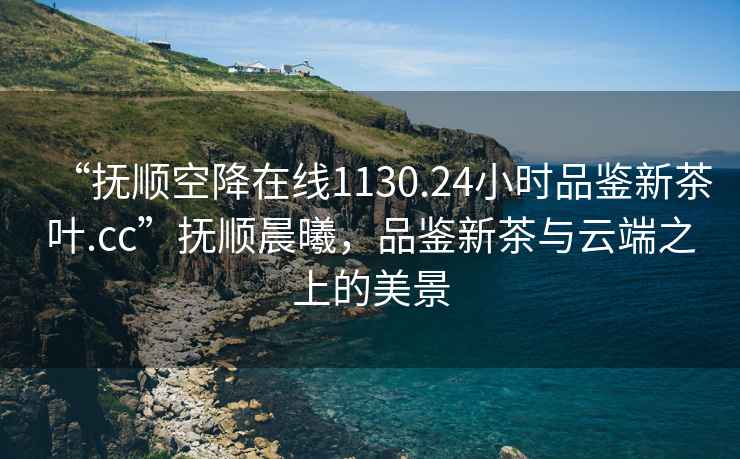 “撫順空降在線1130.24小時品鑒新茶葉.cc”撫順晨曦，品鑒新茶與云端之上的美景