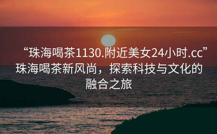 “珠海喝茶1130.附近美女24小時.cc”珠海喝茶新風尚，探索科技與文化的融合之旅
