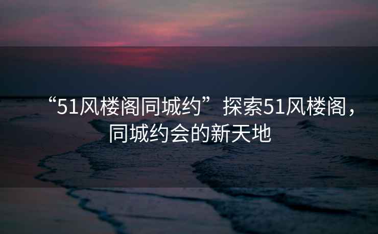 “51風(fēng)樓閣同城約”探索51風(fēng)樓閣，同城約會(huì)的新天地