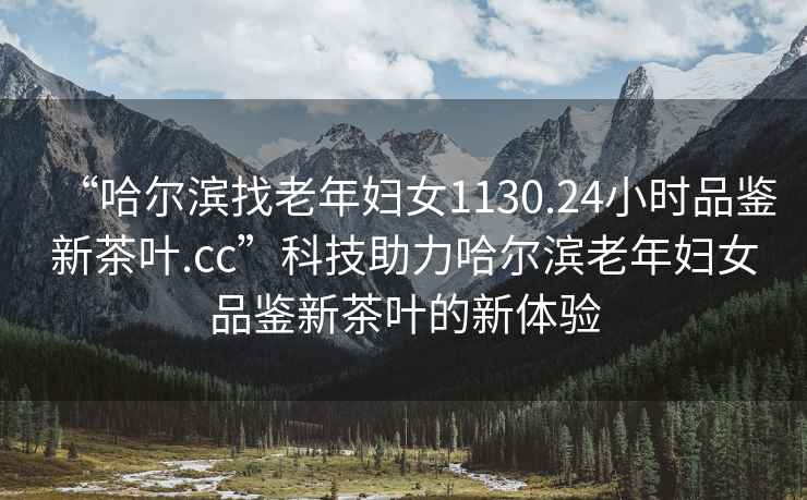 “哈爾濱找老年婦女1130.24小時品鑒新茶葉.cc”科技助力哈爾濱老年婦女品鑒新茶葉的新體驗