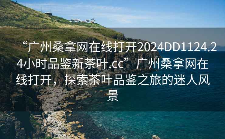 “廣州桑拿網在線打開2024DD1124.24小時品鑒新茶葉.cc”廣州桑拿網在線打開，探索茶葉品鑒之旅的迷人風景