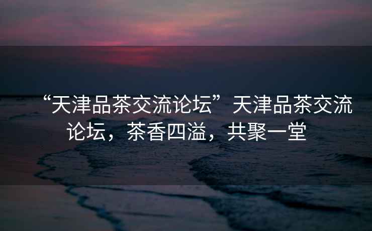 “天津品茶交流論壇”天津品茶交流論壇，茶香四溢，共聚一堂