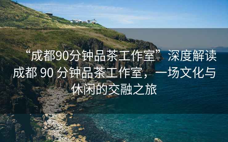 “成都90分鐘品茶工作室”深度解讀成都 90 分鐘品茶工作室，一場文化與休閑的交融之旅