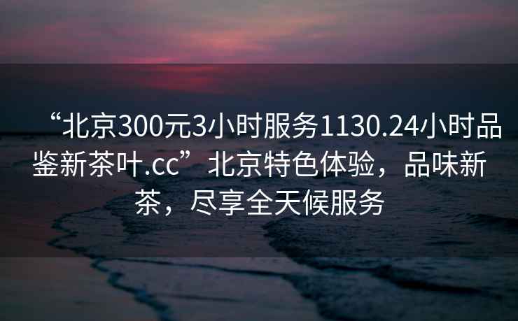 “北京300元3小時服務1130.24小時品鑒新茶葉.cc”北京特色體驗，品味新茶，盡享全天候服務