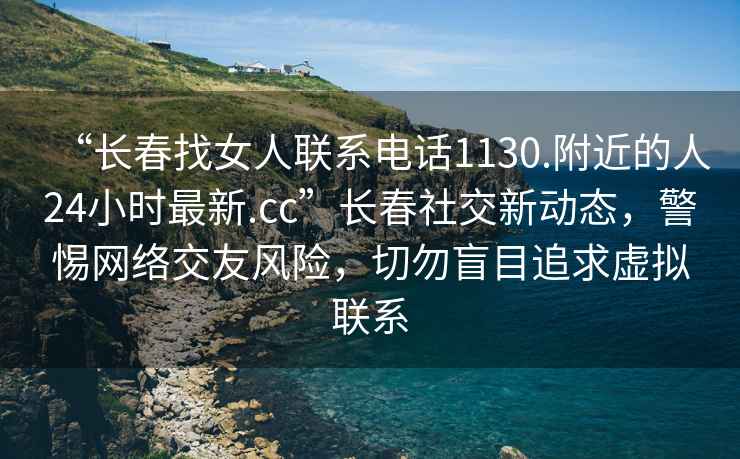 “長(zhǎng)春找女人聯(lián)系電話1130.附近的人24小時(shí)最新.cc”長(zhǎng)春社交新動(dòng)態(tài)，警惕網(wǎng)絡(luò)交友風(fēng)險(xiǎn)，切勿盲目追求虛擬聯(lián)系