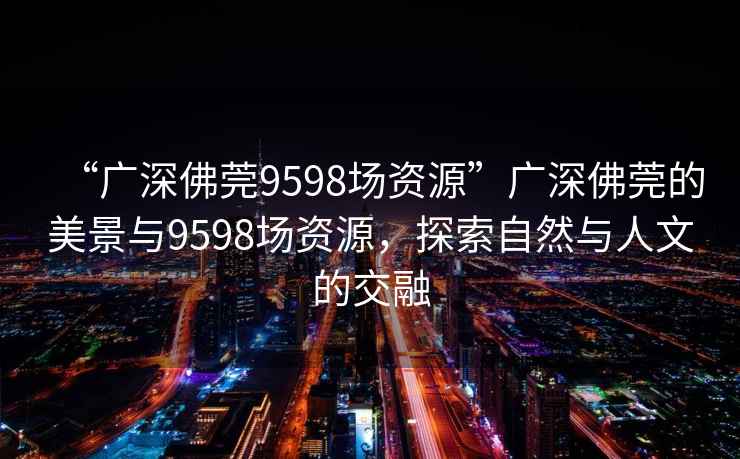 “廣深佛莞9598場資源”廣深佛莞的美景與9598場資源，探索自然與人文的交融