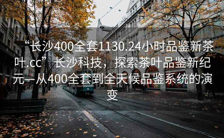 “長沙400全套1130.24小時品鑒新茶葉.cc”長沙科技，探索茶葉品鑒新紀元—從400全套到全天候品鑒系統的演變