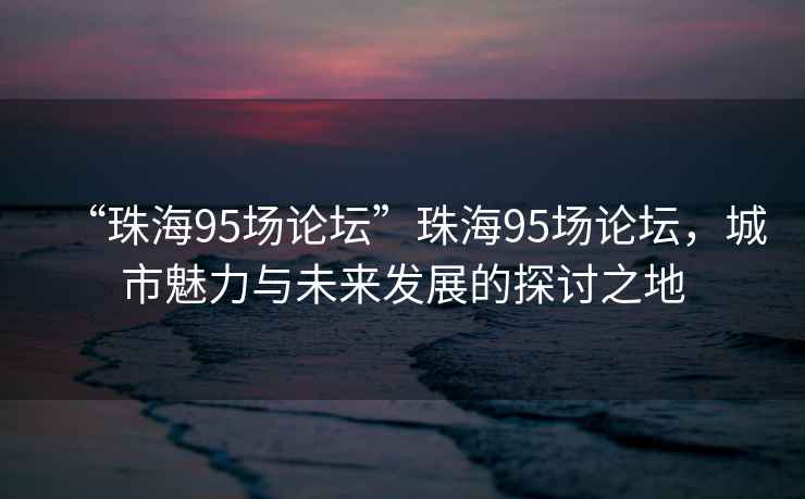 “珠海95場論壇”珠海95場論壇，城市魅力與未來發展的探討之地
