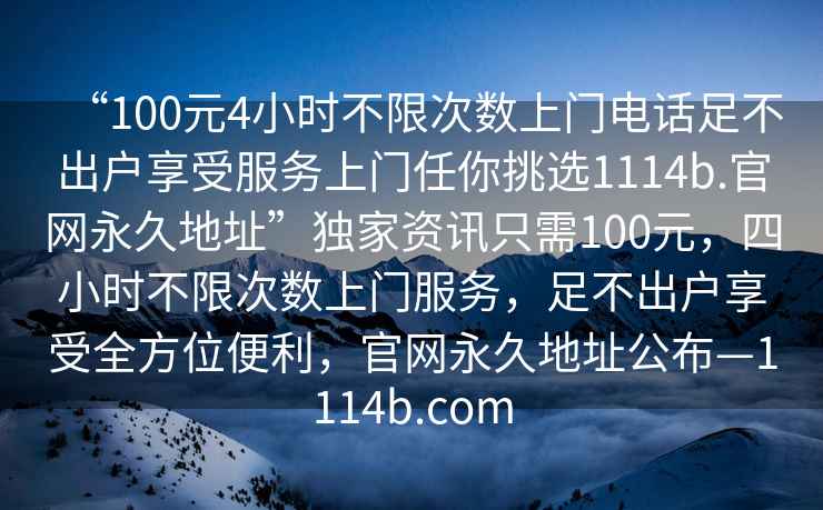 “100元4小時(shí)不限次數(shù)上門(mén)電話(huà)足不出戶(hù)享受服務(wù)上門(mén)任你挑選1114b.官網(wǎng)永久地址”獨(dú)家資訊只需100元，四小時(shí)不限次數(shù)上門(mén)服務(wù)，足不出戶(hù)享受全方位便利，官網(wǎng)永久地址公布—1114b.com