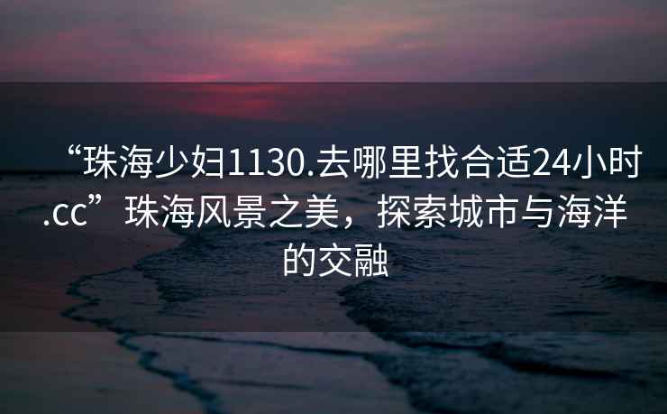 “珠海少婦1130.去哪里找合適24小時.cc”珠海風(fēng)景之美，探索城市與海洋的交融