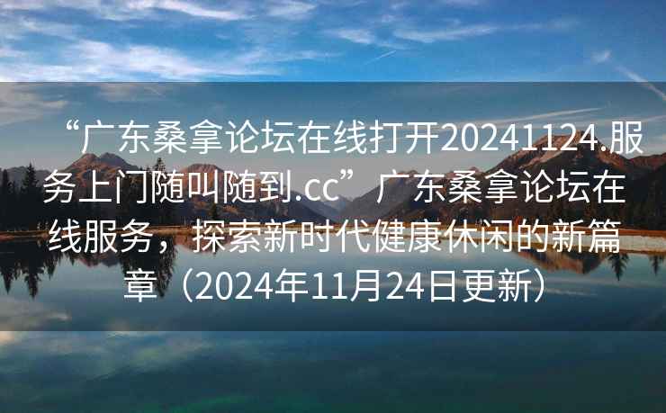 “廣東桑拿論壇在線打開20241124.服務上門隨叫隨到.cc”廣東桑拿論壇在線服務，探索新時代健康休閑的新篇章（2024年11月24日更新）