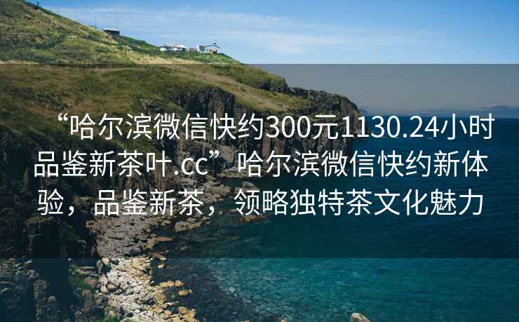 “哈爾濱微信快約300元1130.24小時品鑒新茶葉.cc”哈爾濱微信快約新體驗，品鑒新茶，領略獨特茶文化魅力