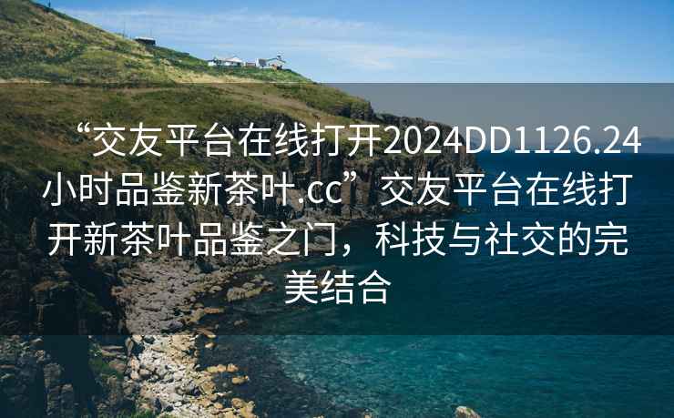 “交友平臺在線打開2024DD1126.24小時品鑒新茶葉.cc”交友平臺在線打開新茶葉品鑒之門，科技與社交的完美結合