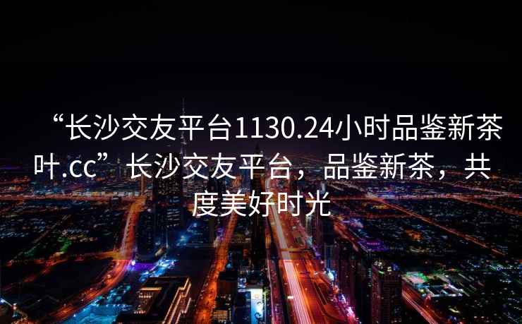 “長沙交友平臺1130.24小時品鑒新茶葉.cc”長沙交友平臺，品鑒新茶，共度美好時光