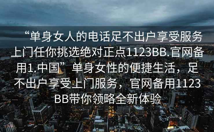 “單身女人的電話足不出戶享受服務上門任你挑選絕對正點1123BB.官網備用1.中國”單身女性的便捷生活，足不出戶享受上門服務，官網備用1123BB帶你領略全新體驗