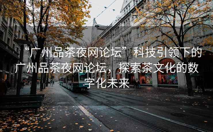 “廣州品茶夜網(wǎng)論壇”科技引領(lǐng)下的廣州品茶夜網(wǎng)論壇，探索茶文化的數(shù)字化未來