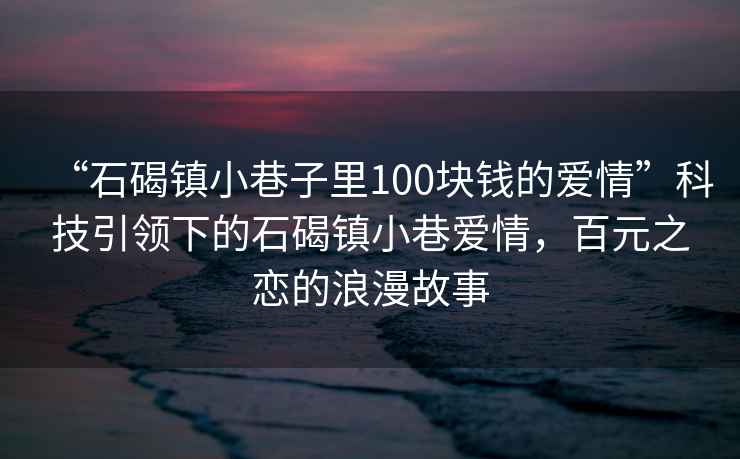 “石碣鎮小巷子里100塊錢的愛情”科技引領下的石碣鎮小巷愛情，百元之戀的浪漫故事