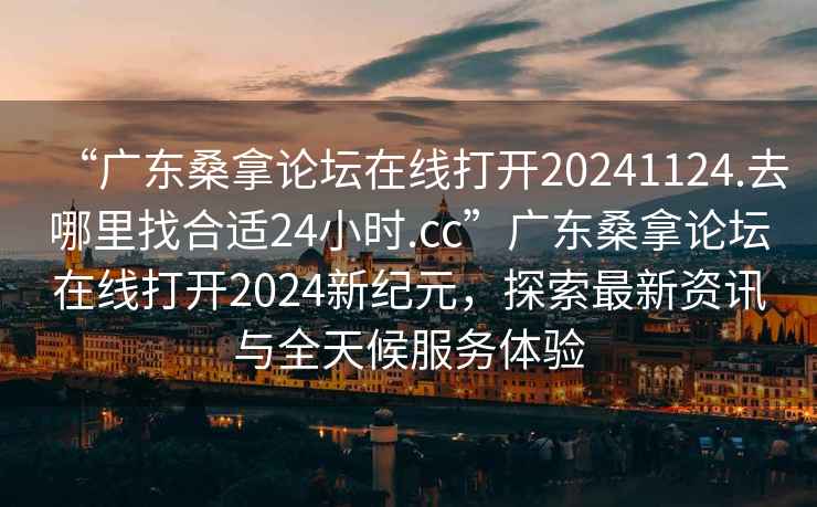 “廣東桑拿論壇在線打開20241124.去哪里找合適24小時.cc”廣東桑拿論壇在線打開2024新紀元，探索最新資訊與全天候服務體驗