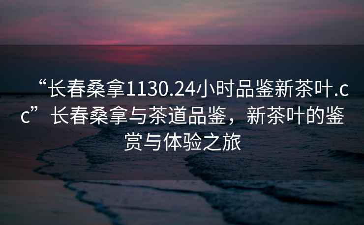 “長春桑拿1130.24小時品鑒新茶葉.cc”長春桑拿與茶道品鑒，新茶葉的鑒賞與體驗之旅