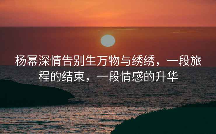 楊冪深情告別生萬物與繡繡，一段旅程的結束，一段情感的升華