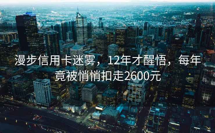 漫步信用卡迷霧，12年才醒悟，每年竟被悄悄扣走2600元