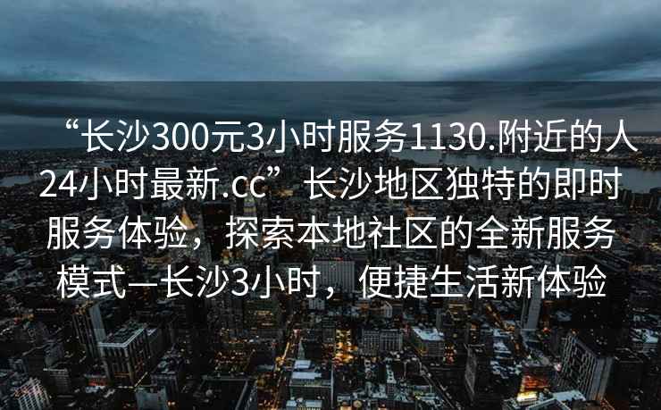 “長沙300元3小時(shí)服務(wù)1130.附近的人24小時(shí)最新.cc”長沙地區(qū)獨(dú)特的即時(shí)服務(wù)體驗(yàn)，探索本地社區(qū)的全新服務(wù)模式—長沙3小時(shí)，便捷生活新體驗(yàn)