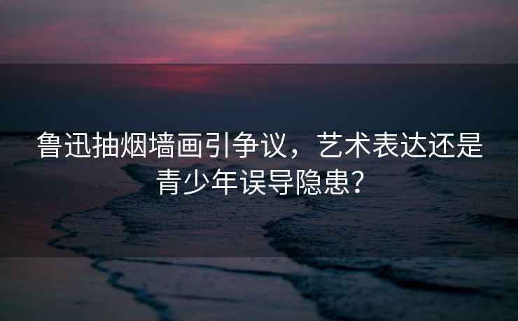 魯迅抽煙墻畫引爭議，藝術表達還是青少年誤導隱患？