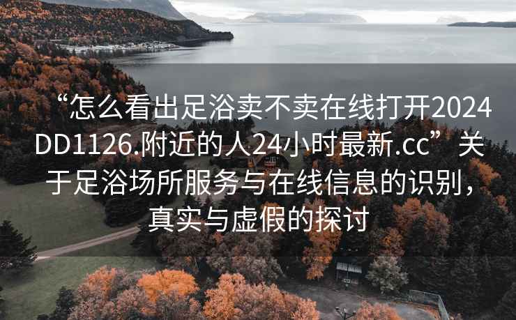 “怎么看出足浴賣不賣在線打開2024DD1126.附近的人24小時最新.cc”關(guān)于足浴場所服務(wù)與在線信息的識別，真實與虛假的探討