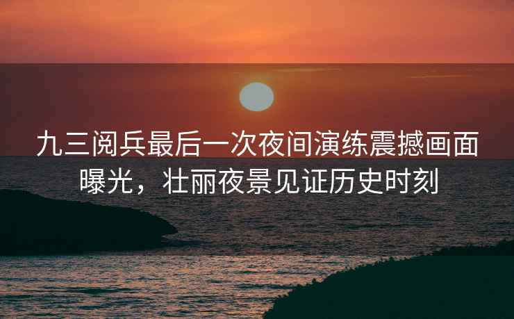 九三閱兵最后一次夜間演練震撼畫面曝光，壯麗夜景見證歷史時刻