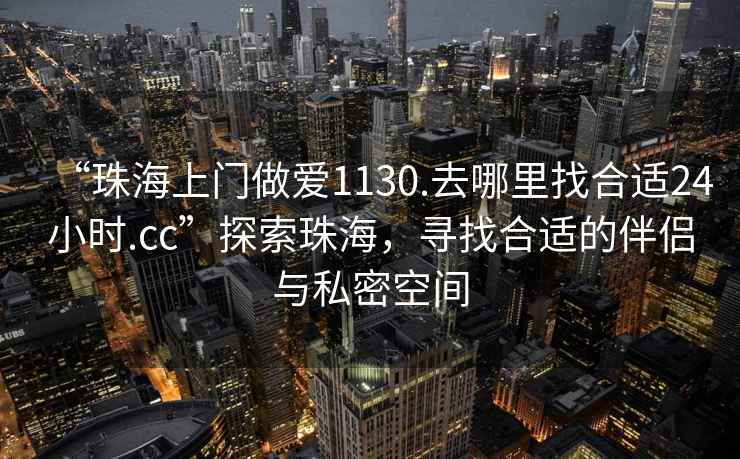 “珠海上門做愛1130.去哪里找合適24小時.cc”探索珠海，尋找合適的伴侶與私密空間