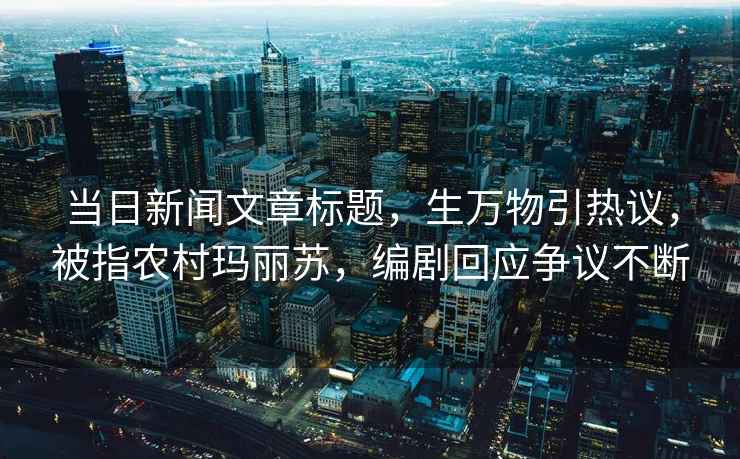 當日新聞文章標題，生萬物引熱議，被指農村瑪麗蘇，編劇回應爭議不斷