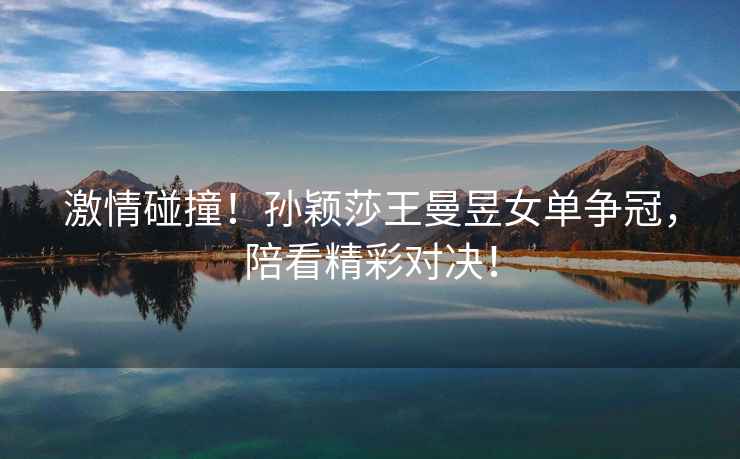 激情碰撞！孫穎莎王曼昱女單爭冠，陪看精彩對決！