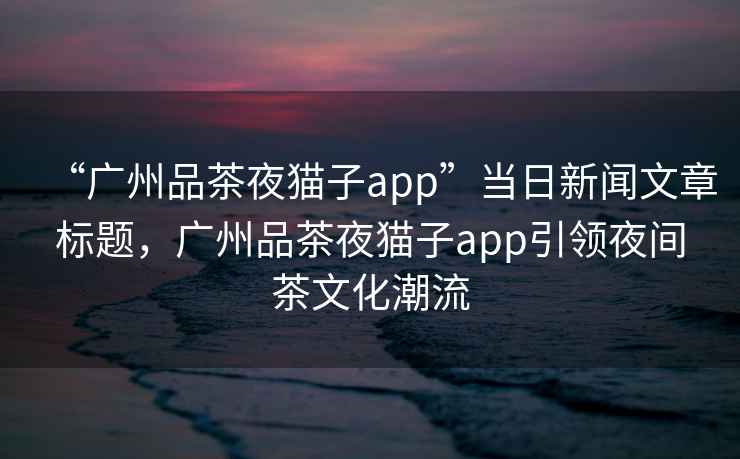 “廣州品茶夜貓子app”當日新聞文章標題，廣州品茶夜貓子app引領(lǐng)夜間茶文化潮流
