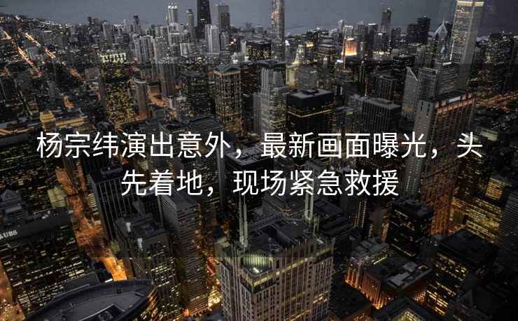 楊宗緯演出意外，最新畫面曝光，頭先著地，現場緊急救援